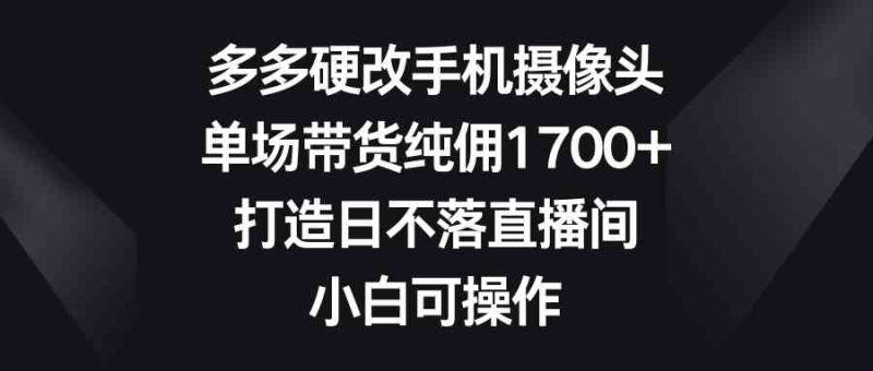 （9162期）多多硬改手机摄像头，单场带货纯佣1700+，打造日不落直播间，小白可操作| 网创圈