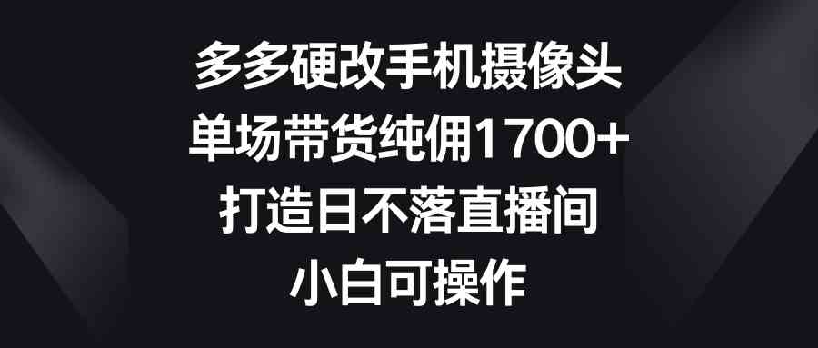 （9162期）多多硬改手机摄像头，单场带货纯佣1700+，打造日不落直播间，小白可操作| 网创圈