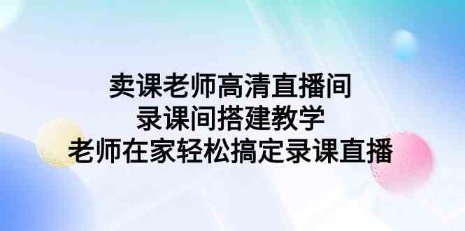 （9314期）卖课老师高清直播间 录课间搭建教学，老师在家轻松搞定录课直播| 网创圈