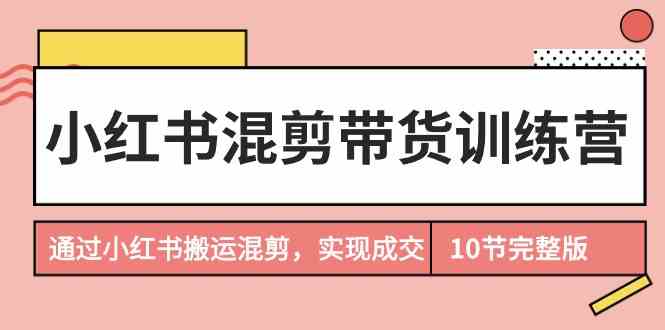 （9454期）小红书混剪带货训练营，通过小红书搬运混剪，实现成交（10节课完结版）| 网创圈
