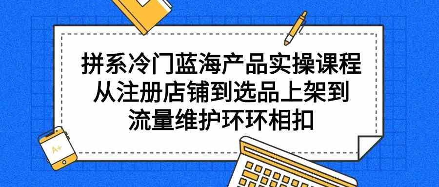 （9527期）拼系冷门蓝海产品实操课程，从注册店铺到选品上架到流量维护环环相扣| 网创圈