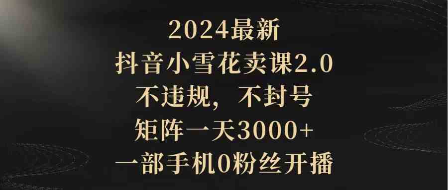 （9639期）2024最新抖音小雪花卖课2.0 不违规 不封号 矩阵一天3000+一部手机0粉丝开播| 网创圈