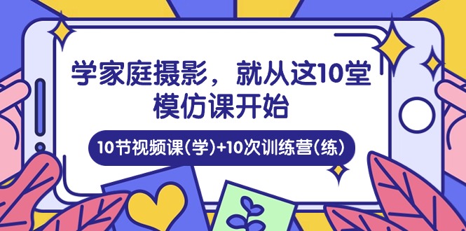 （10582期）学家庭 摄影，就从这10堂模仿课开始 ，10节视频课(学)+10次训练营(练)| 网创圈