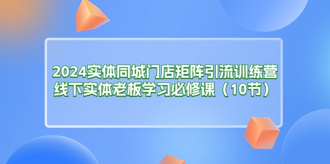 （11258期）2024实体同城门店矩阵引流训练营，线下实体老板学习必修课（10节）| 网创圈