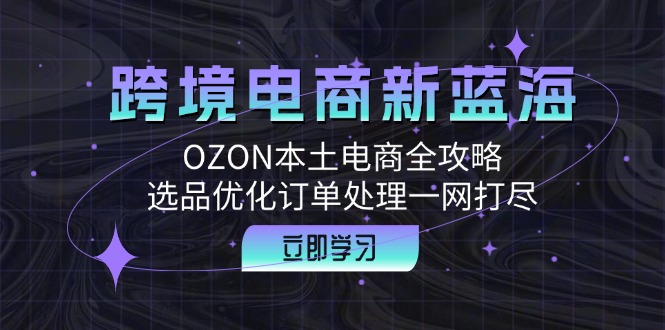 （12632期）跨境电商新蓝海：OZON本土电商全攻略，选品优化订单处理一网打尽| 网创圈