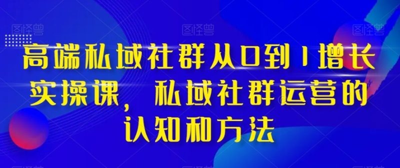 高端私域社群从0到1增长实战课，私域社群运营的认知和方法（37节课）| 网创圈