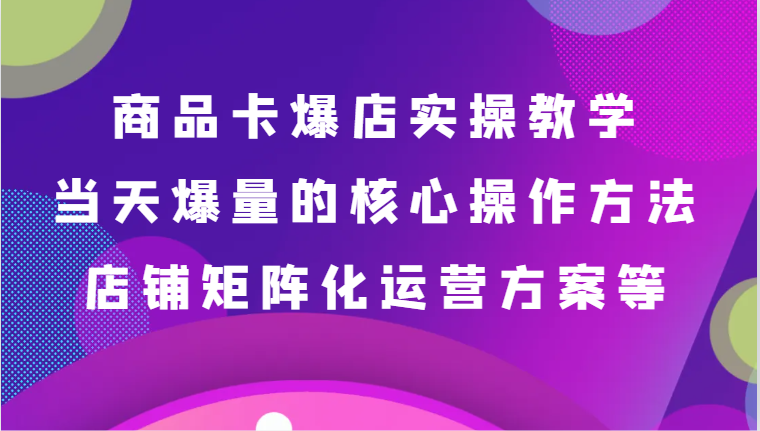 商品卡爆店实操教学，基础到进阶保姆式讲解、当天爆量核心方法、店铺矩阵化运营方案等| 网创圈