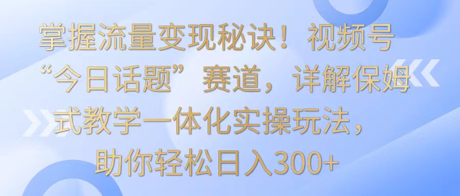掌握流量变现秘诀！视频号“今日话题”赛道，详解保姆式教学一体化实操玩法，日入300+| 网创圈