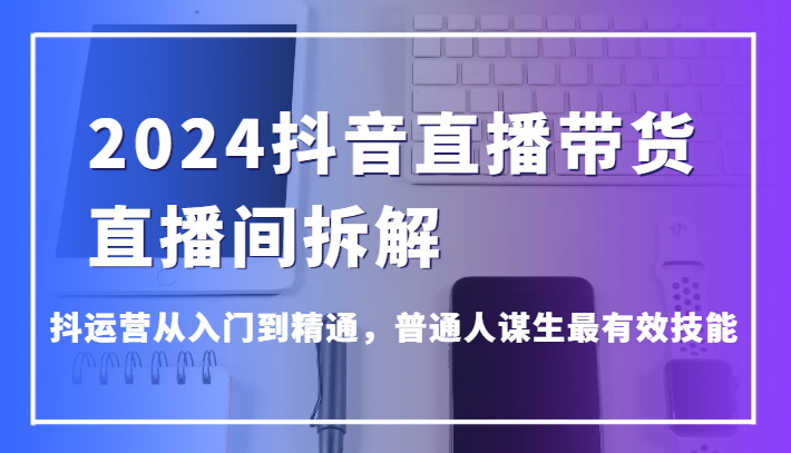 2024抖音直播带货直播间拆解，抖运营从入门到精通，普通人谋生最有效技能| 网创圈