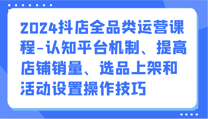 2024抖店全品类运营课程-认知平台机制、提高店铺销量、选品上架和活动设置操作技巧| 网创圈