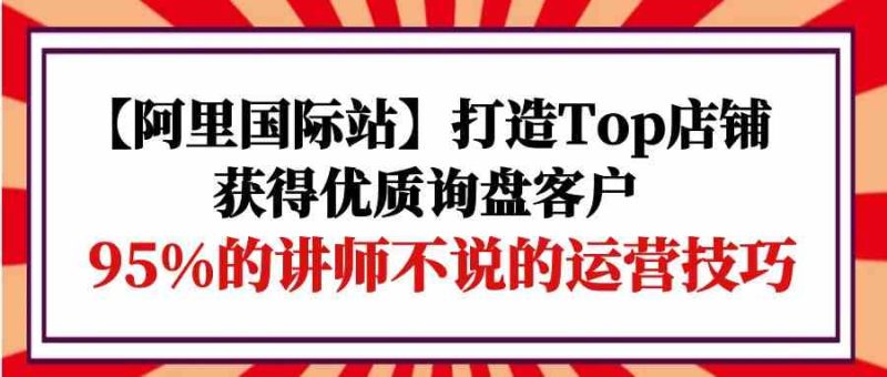 【阿里国际站】打造Top店铺-获得优质询盘客户，95%的讲师不说的运营技巧| 网创圈