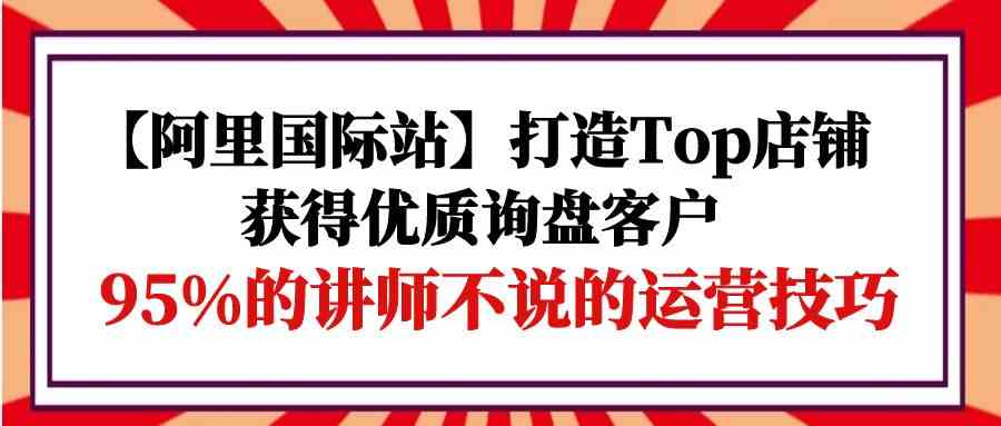 【阿里国际站】打造Top店铺-获得优质询盘客户，95%的讲师不说的运营技巧| 网创圈