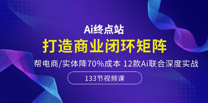 Ai终点站-打造商业闭环矩阵，帮电商/实体降70%成本，12款Ai联合深度实战| 网创圈