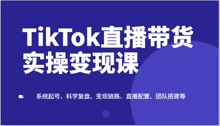 TikTok直播带货实操变现课：系统起号、科学复盘、变现链路、直播配置、团队搭建等| 网创圈