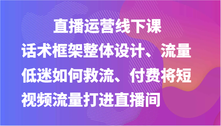 直播运营线下课-话术框架整体设计、流量低迷如何救流、付费将短视频流量打进直播间| 网创圈