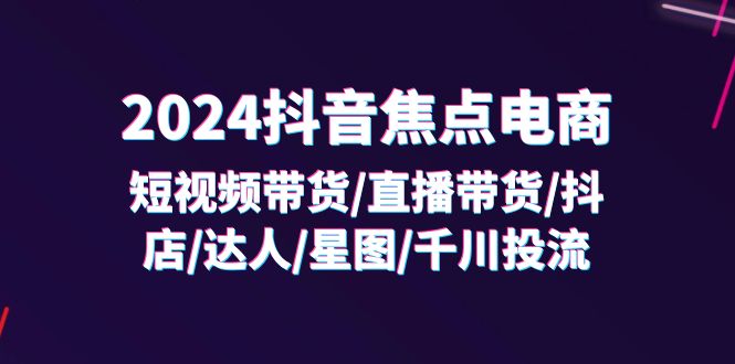 2024抖音焦点电商：短视频带货/直播带货/抖店/达人/星图/千川投流/32节课| 网创圈