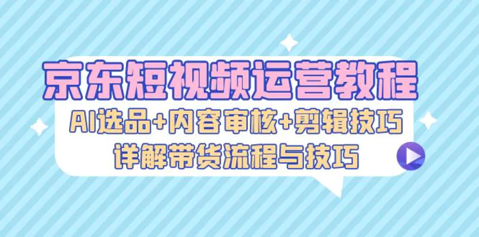 京东短视频运营教程：AI选品+内容审核+剪辑技巧，详解带货流程与技巧| 网创圈