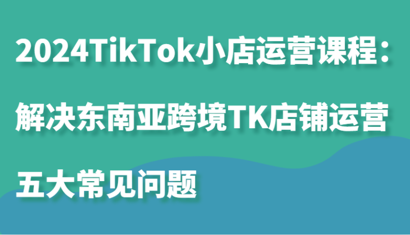 2024TikTok小店运营课程：解决东南亚跨境TK店铺运营五大常见问题| 网创圈
