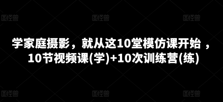学家庭摄影，就从这10堂模仿课开始 ，10节视频课(学)+10次训练营(练)| 网创圈