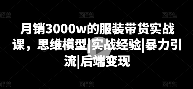 月销3000w的服装带货实战课，思维模型|实战经验|暴力引流|后端变现| 网创圈