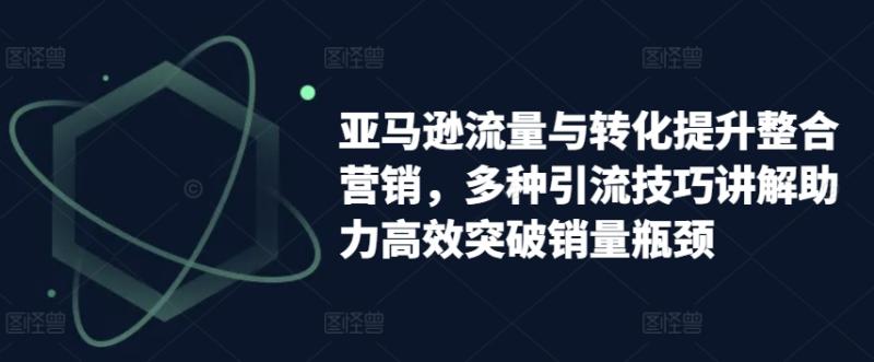 亚马逊流量与转化提升整合营销，多种引流技巧讲解助力高效突破销量瓶颈| 网创圈