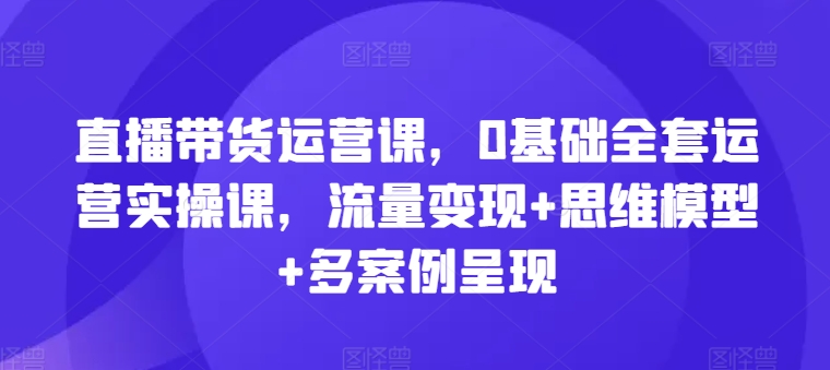 直播带货运营课，0基础全套运营实操课，流量变现+思维模型+多案例呈现| 网创圈