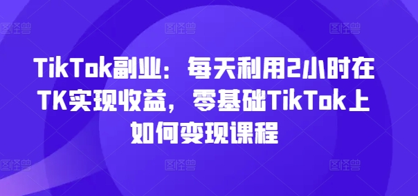 TikTok副业：每天利用2小时在TK实现收益，零基础TikTok上如何变现课程| 网创圈