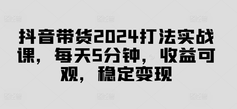 抖音带货2024打法实战课，每天5分钟，收益可观，稳定变现【揭秘】| 网创圈