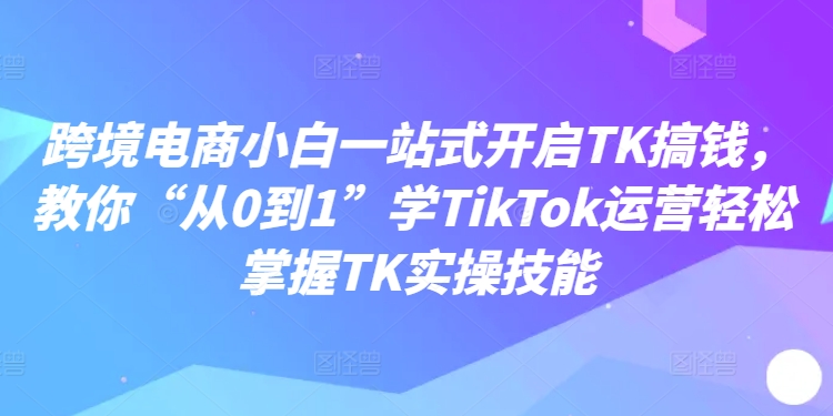 跨境电商小白一站式开启TK搞钱，教你“从0到1”学TikTok运营轻松掌握TK实操技能| 网创圈