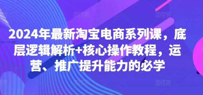 2024年最新淘宝电商系列课，底层逻辑解析+核心操作教程，运营、推广提升能力的必学| 网创圈