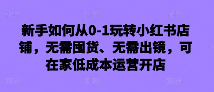 新手如何从0-1玩转小红书店铺，无需囤货、无需出镜，可在家低成本运营开店| 网创圈