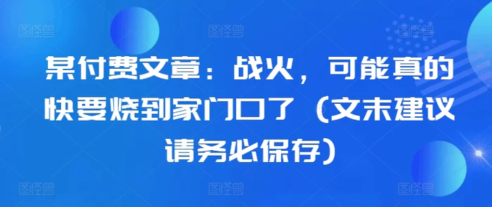 某付费文章：战火，可能真的快要烧到家门口了 (文末建议请务必保存)| 网创圈