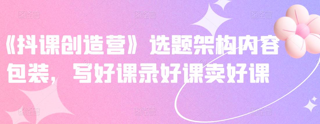 《抖课创造营》选题架构内容包装，写好课录好课卖好课| 网创圈