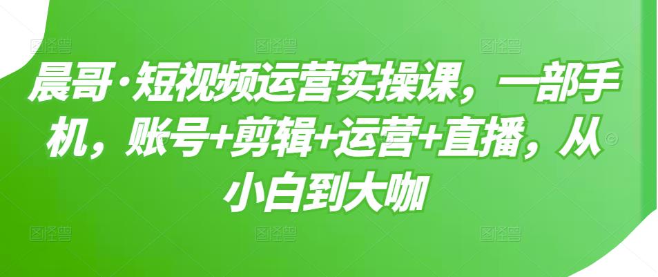 晨哥·短视频运营实操课，一部手机，账号+剪辑+运营+直播，从小白到大咖| 网创圈