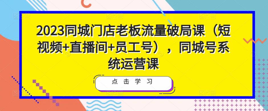 2023同城门店老板流量破局课（短视频+直播间+员工号），同城号系统运营课| 网创圈