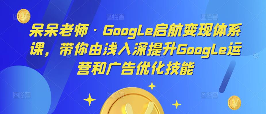 呆呆老师·Google启航变现体系课，带你由浅入深提升Google运营和广告优化技能| 网创圈