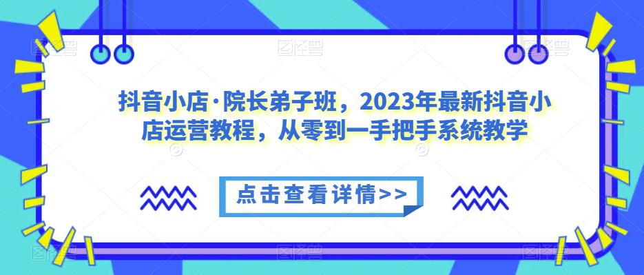 抖音小店·院长弟子班，2023年最新抖音小店运营教程，从零到一手把手系统教学| 网创圈