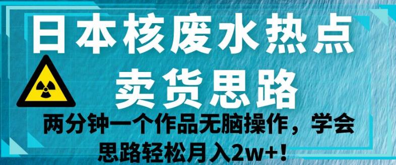 日本核废水热点卖货思路，两分钟一个作品无脑操作，学会思路轻松月入2w+【揭秘】| 网创圈