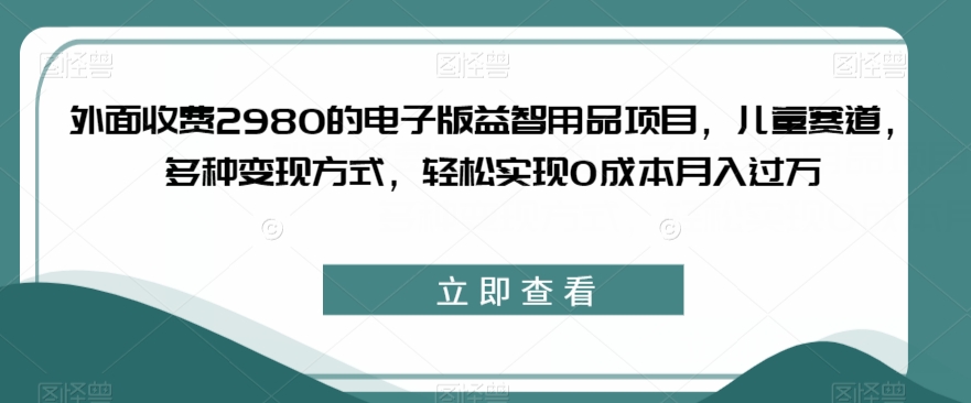外面收费2980的电子版益智用品项目，儿童赛道，多种变现方式，轻松实现0成本月入过万【揭秘】| 网创圈