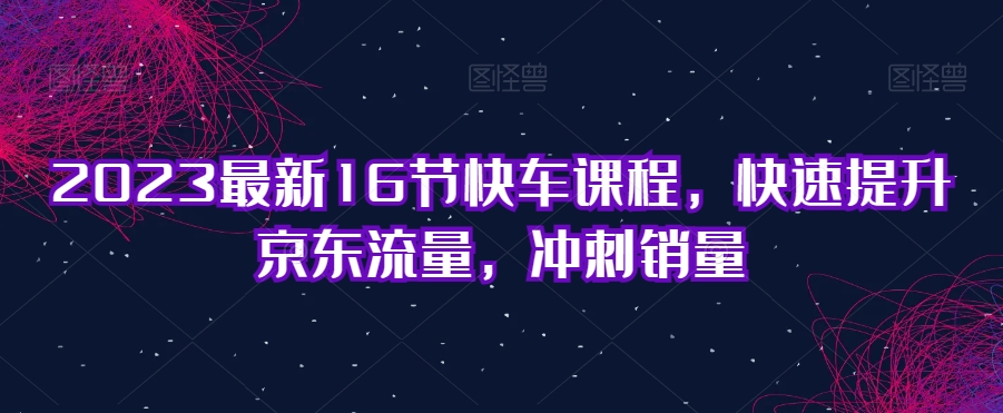 2023最新16节快车课程，快速提升京东流量，冲刺销量| 网创圈