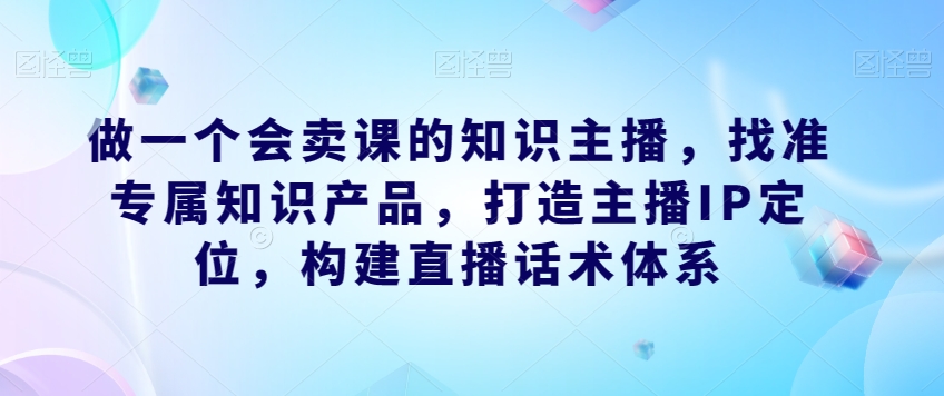 做一个会卖课的知识主播，找准专属知识产品，打造主播IP定位，构建直播话术体系| 网创圈