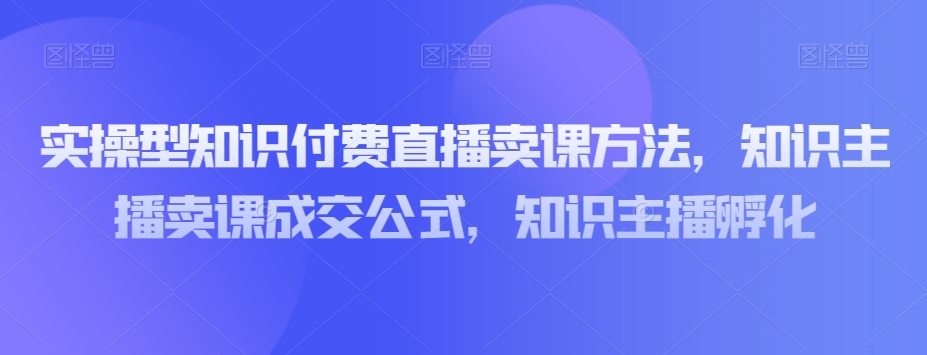 实操型知识付费直播卖课方法，知识主播卖课成交公式，知识主播孵化| 网创圈
