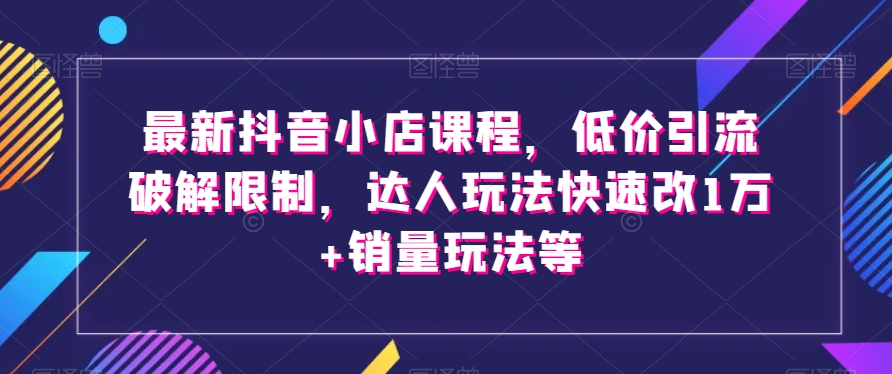 最新抖音小店课程，低价引流破解限制，达人玩法快速改1万+销量玩法等| 网创圈