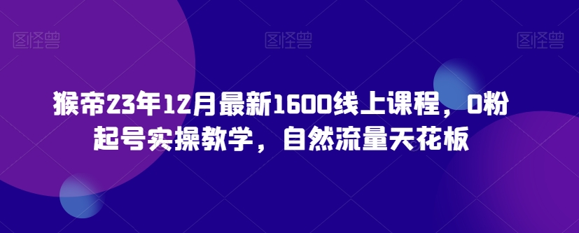 猴帝23年12月最新1600线上课程，0粉起号实操教学，自然流量天花板| 网创圈