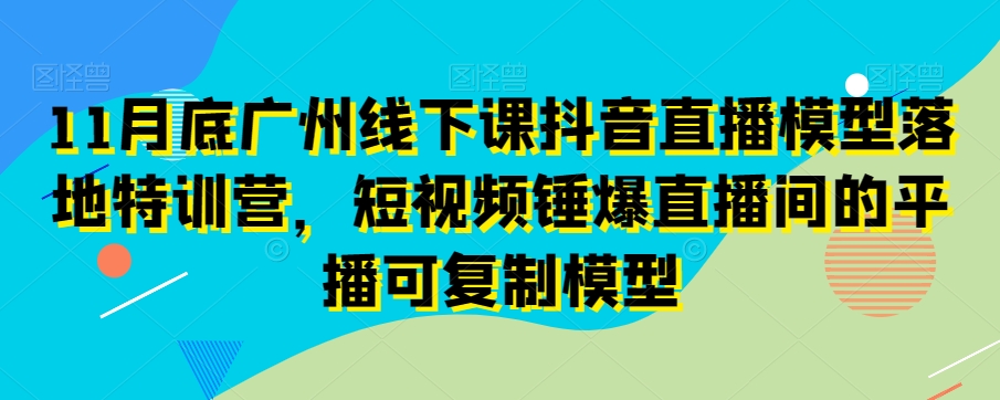 11月底广州线下课抖音直播模型落地特训营，短视频锤爆直播间的平播可复制模型| 网创圈