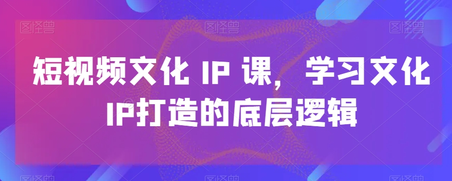 短视频文化IP课，学习文化IP打造的底层逻辑| 网创圈