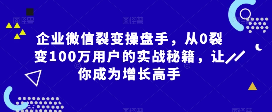 企业微信裂变操盘手，从0裂变100万用户的实战秘籍，让你成为增长高手| 网创圈