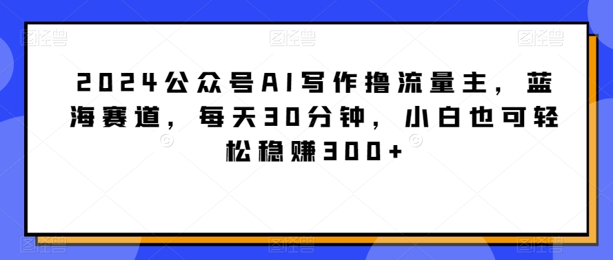 2024公众号AI写作撸流量主，蓝海赛道，每天30分钟，小白也可轻松稳赚300+| 网创圈