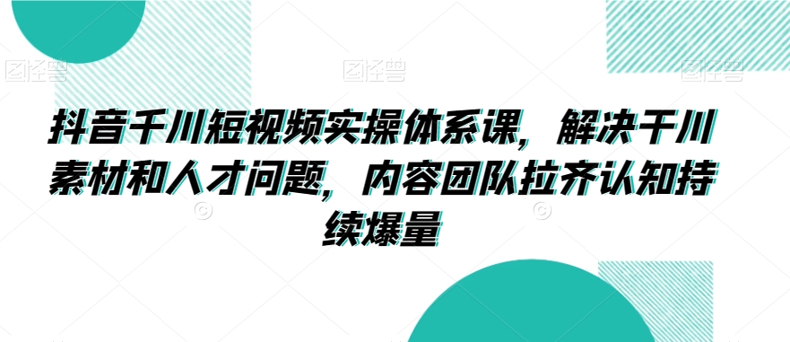 抖音千川短视频实操体系课，解决干川素材和人才问题，内容团队拉齐认知持续爆量| 网创圈