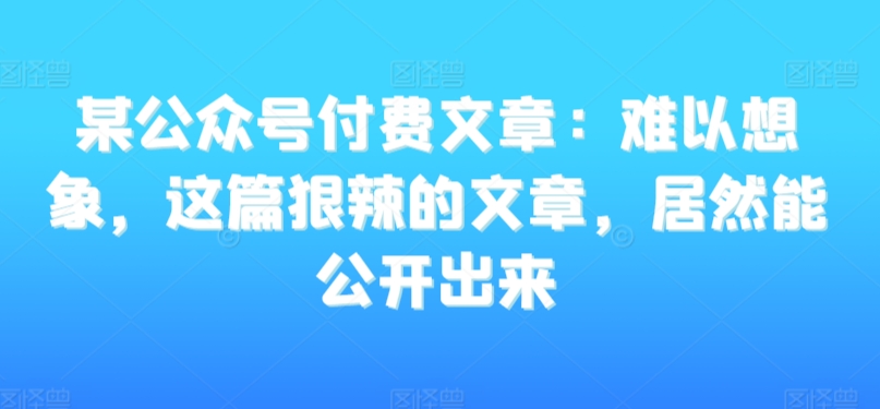 某公众号付费文章：难以想象，这篇狠辣的文章，居然能公开出来| 网创圈